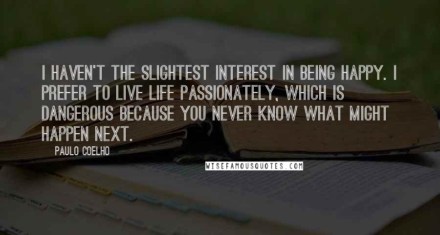 Paulo Coelho Quotes: I haven't the slightest interest in being happy. I prefer to live life passionately, which is dangerous because you never know what might happen next.