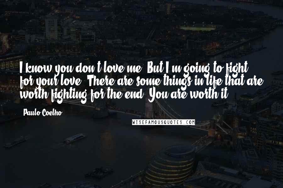 Paulo Coelho Quotes: I know you don't love me. But I'm going to fight for your love. There are some things in life that are worth fighting for the end. You are worth it.