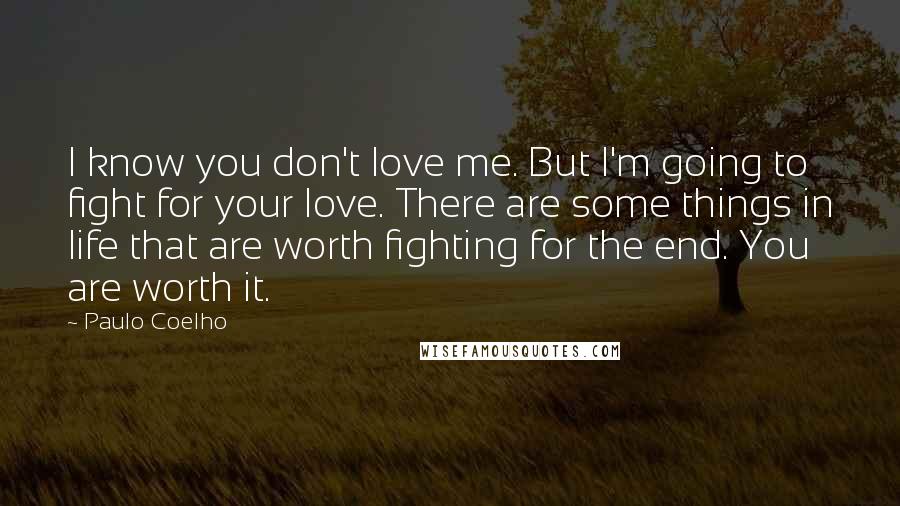 Paulo Coelho Quotes: I know you don't love me. But I'm going to fight for your love. There are some things in life that are worth fighting for the end. You are worth it.