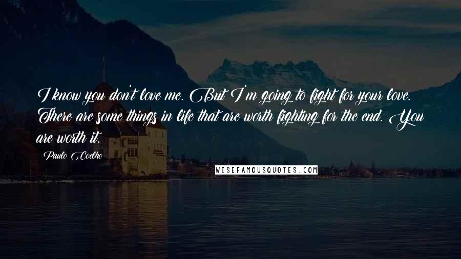 Paulo Coelho Quotes: I know you don't love me. But I'm going to fight for your love. There are some things in life that are worth fighting for the end. You are worth it.