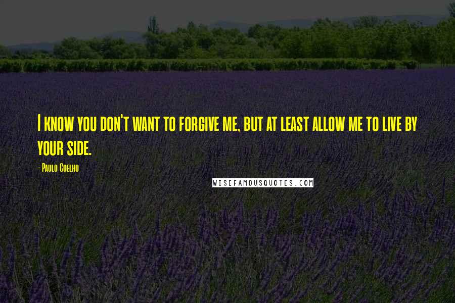 Paulo Coelho Quotes: I know you don't want to forgive me, but at least allow me to live by your side.