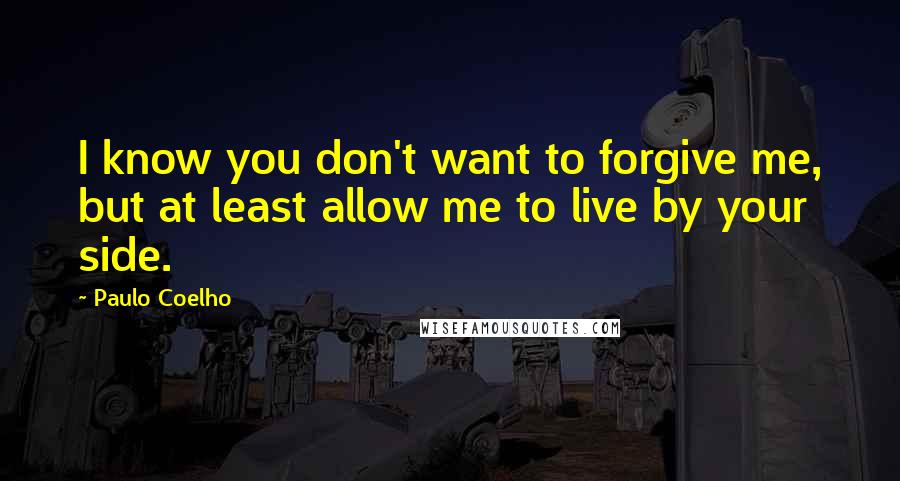 Paulo Coelho Quotes: I know you don't want to forgive me, but at least allow me to live by your side.