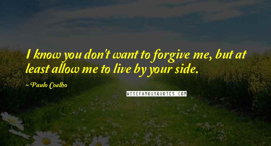 Paulo Coelho Quotes: I know you don't want to forgive me, but at least allow me to live by your side.