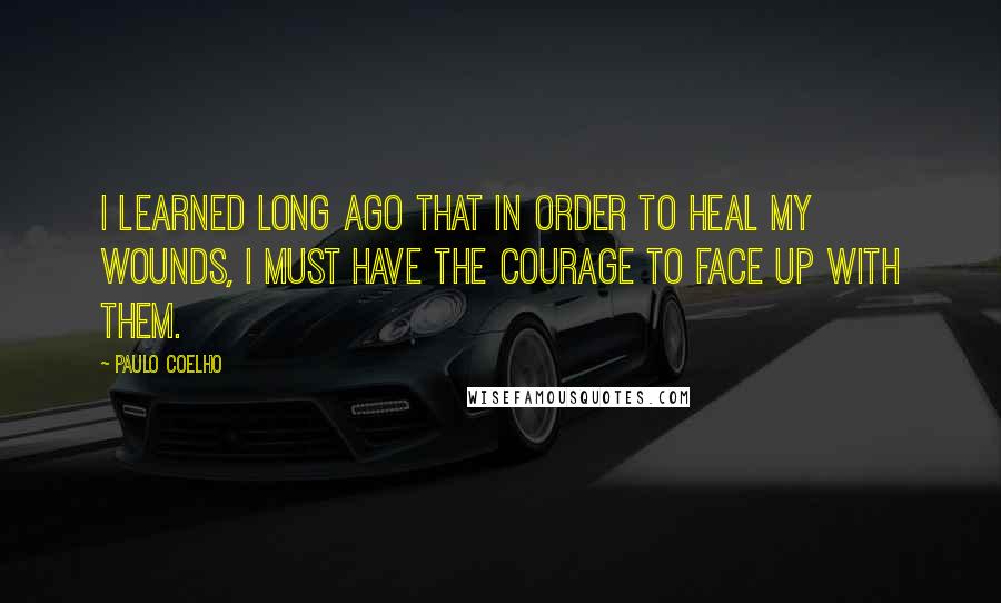 Paulo Coelho Quotes: I learned long ago that in order to heal my wounds, I must have the courage to face up with them.