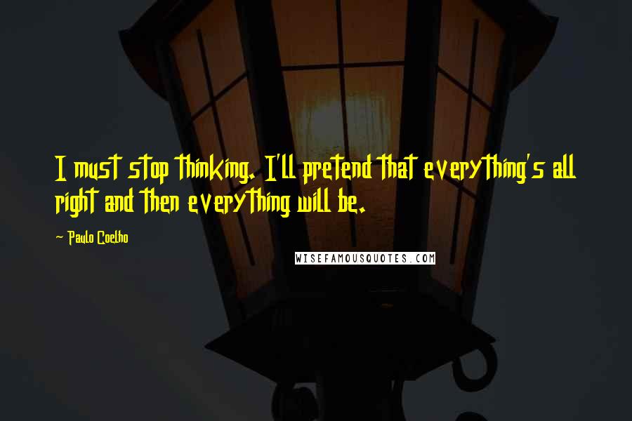 Paulo Coelho Quotes: I must stop thinking. I'll pretend that everything's all right and then everything will be.
