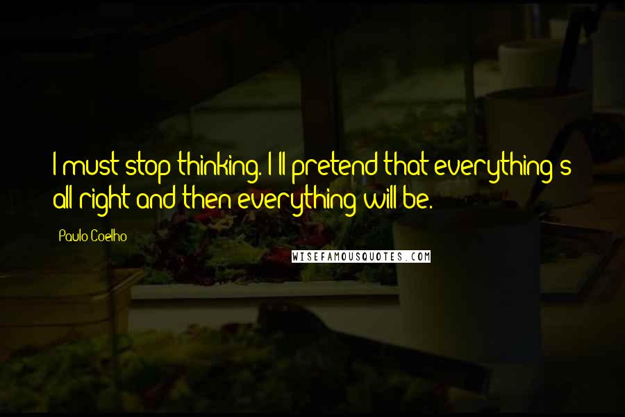 Paulo Coelho Quotes: I must stop thinking. I'll pretend that everything's all right and then everything will be.