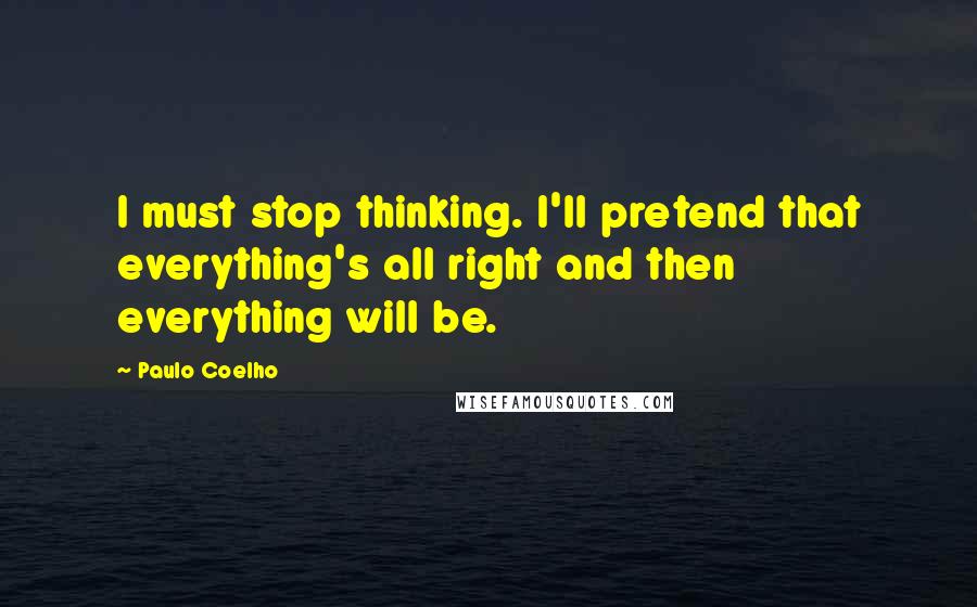 Paulo Coelho Quotes: I must stop thinking. I'll pretend that everything's all right and then everything will be.