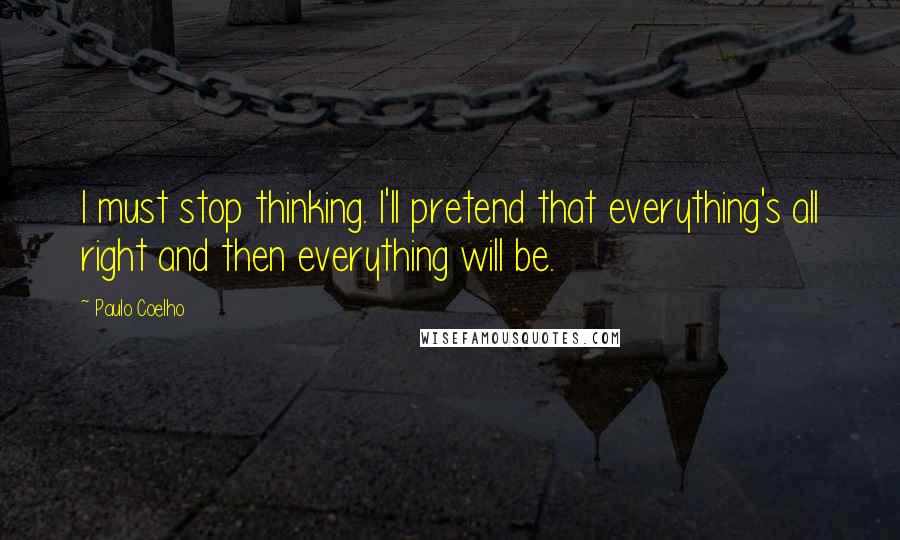 Paulo Coelho Quotes: I must stop thinking. I'll pretend that everything's all right and then everything will be.