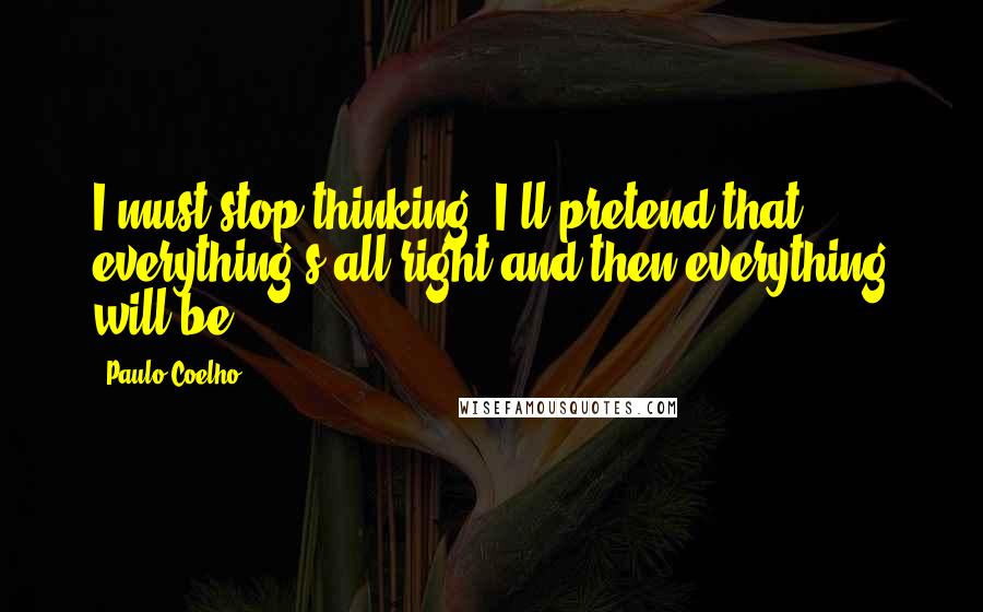 Paulo Coelho Quotes: I must stop thinking. I'll pretend that everything's all right and then everything will be.