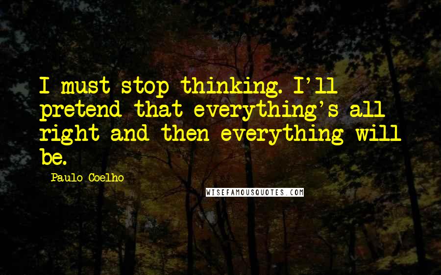 Paulo Coelho Quotes: I must stop thinking. I'll pretend that everything's all right and then everything will be.