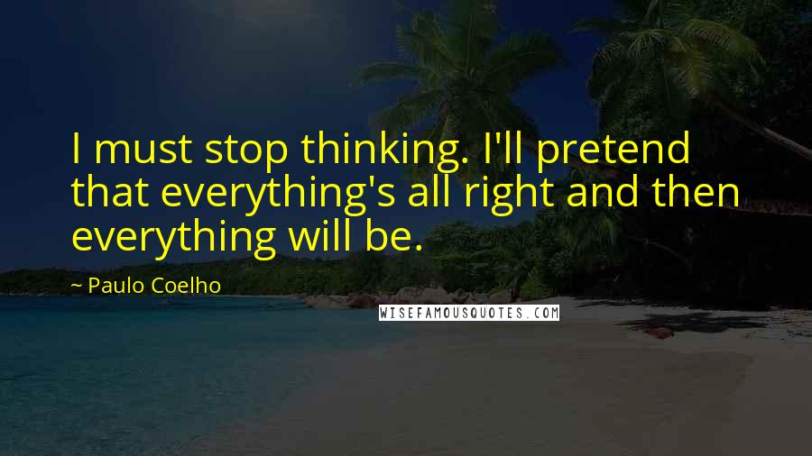 Paulo Coelho Quotes: I must stop thinking. I'll pretend that everything's all right and then everything will be.