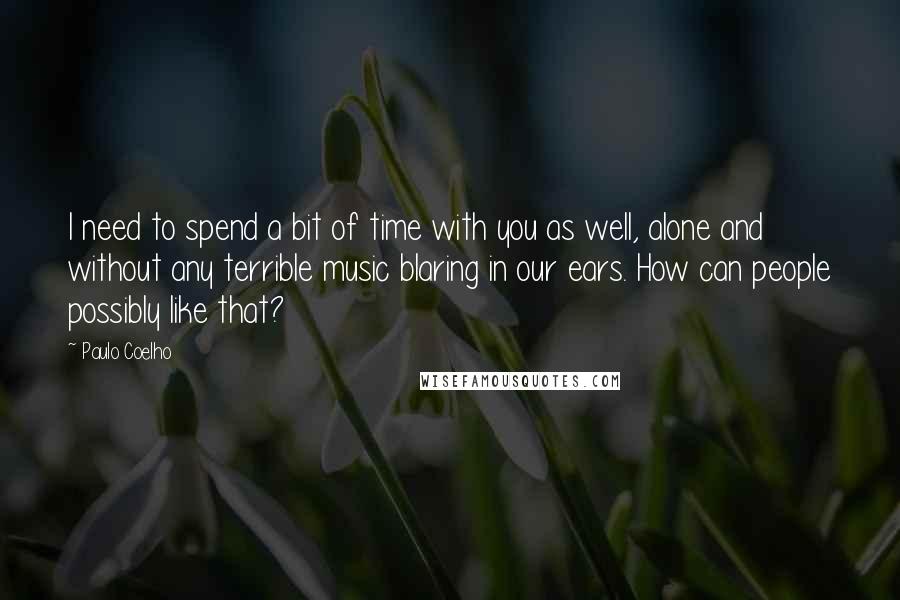 Paulo Coelho Quotes: I need to spend a bit of time with you as well, alone and without any terrible music blaring in our ears. How can people possibly like that?