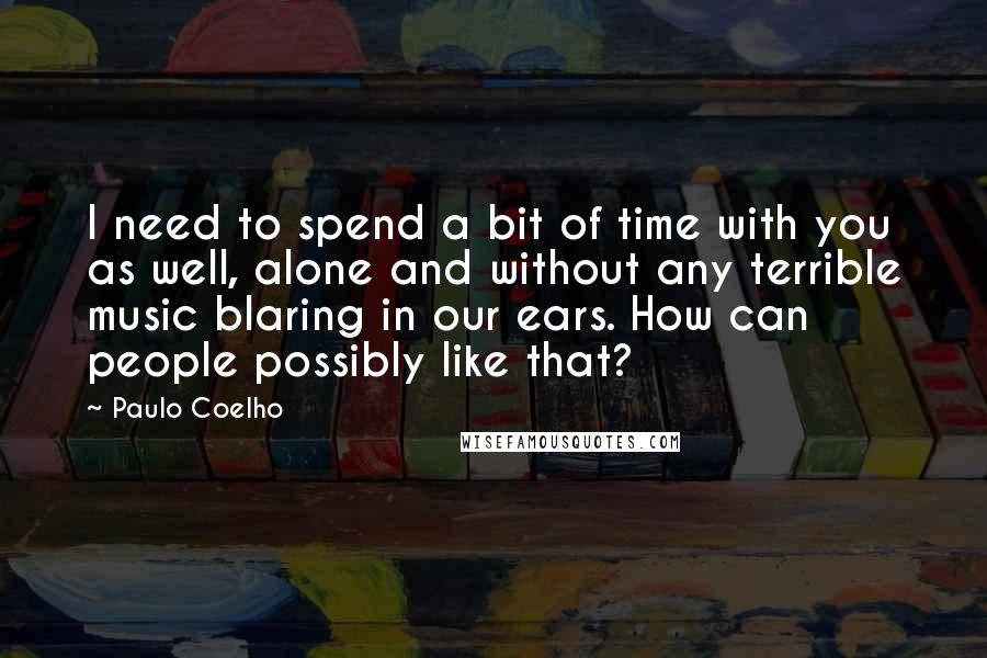 Paulo Coelho Quotes: I need to spend a bit of time with you as well, alone and without any terrible music blaring in our ears. How can people possibly like that?