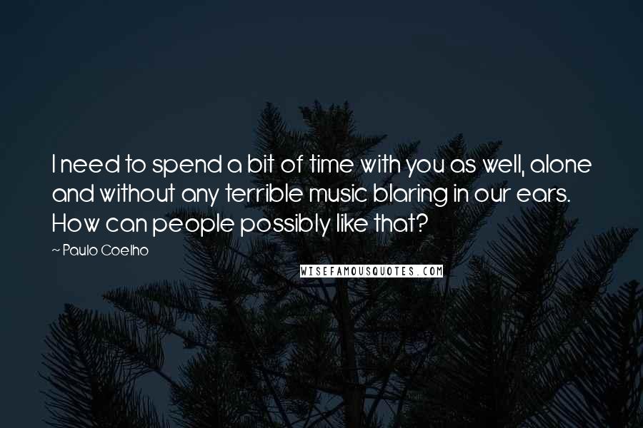 Paulo Coelho Quotes: I need to spend a bit of time with you as well, alone and without any terrible music blaring in our ears. How can people possibly like that?