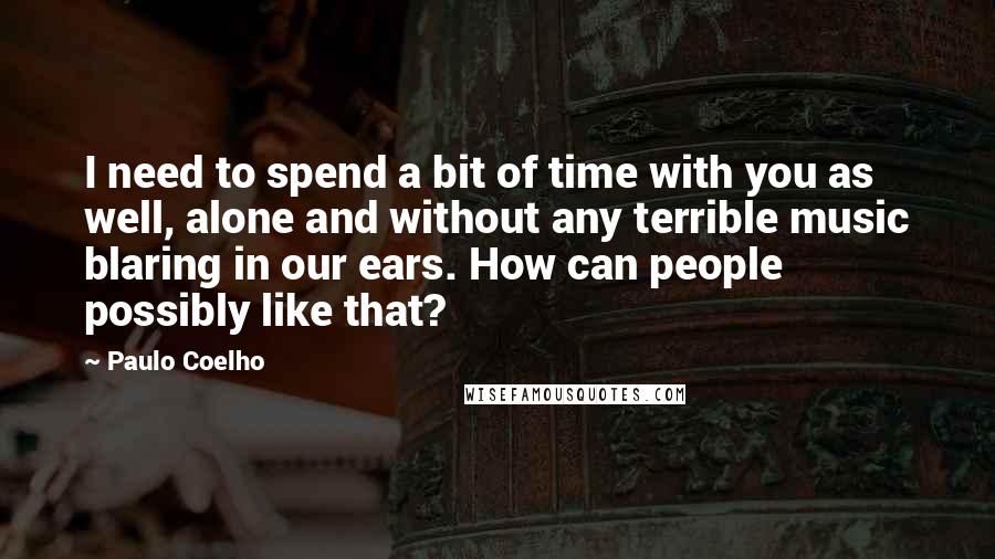 Paulo Coelho Quotes: I need to spend a bit of time with you as well, alone and without any terrible music blaring in our ears. How can people possibly like that?