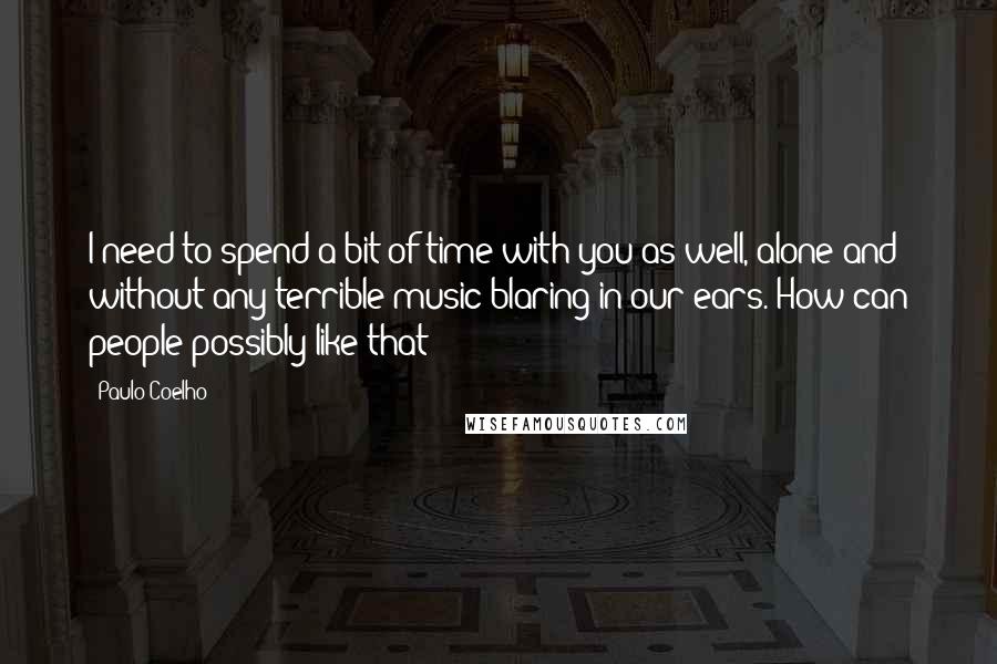 Paulo Coelho Quotes: I need to spend a bit of time with you as well, alone and without any terrible music blaring in our ears. How can people possibly like that?