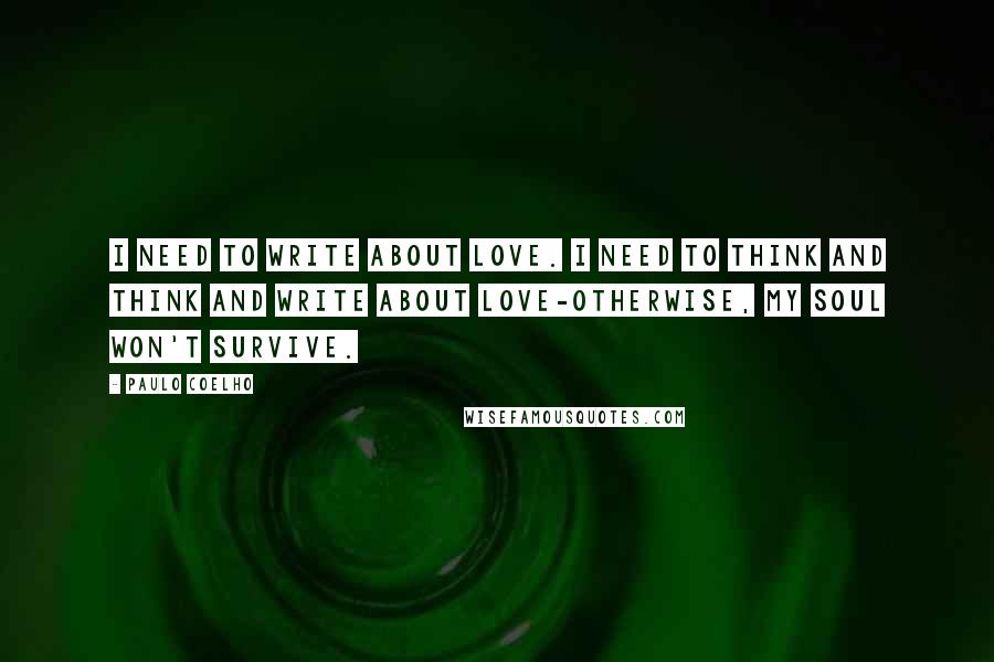 Paulo Coelho Quotes: I need to write about love. I need to think and think and write about love-otherwise, my soul won't survive.