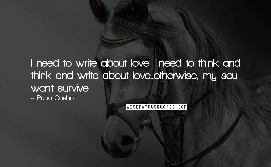 Paulo Coelho Quotes: I need to write about love. I need to think and think and write about love-otherwise, my soul won't survive.