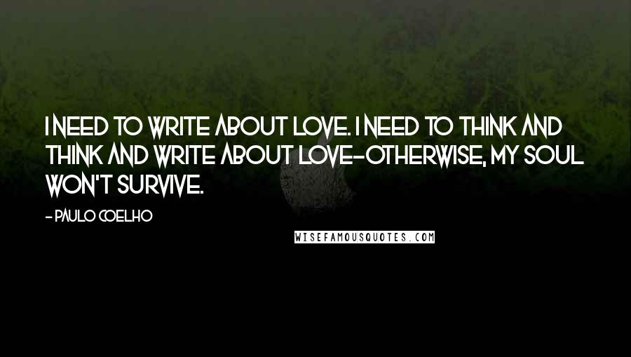 Paulo Coelho Quotes: I need to write about love. I need to think and think and write about love-otherwise, my soul won't survive.