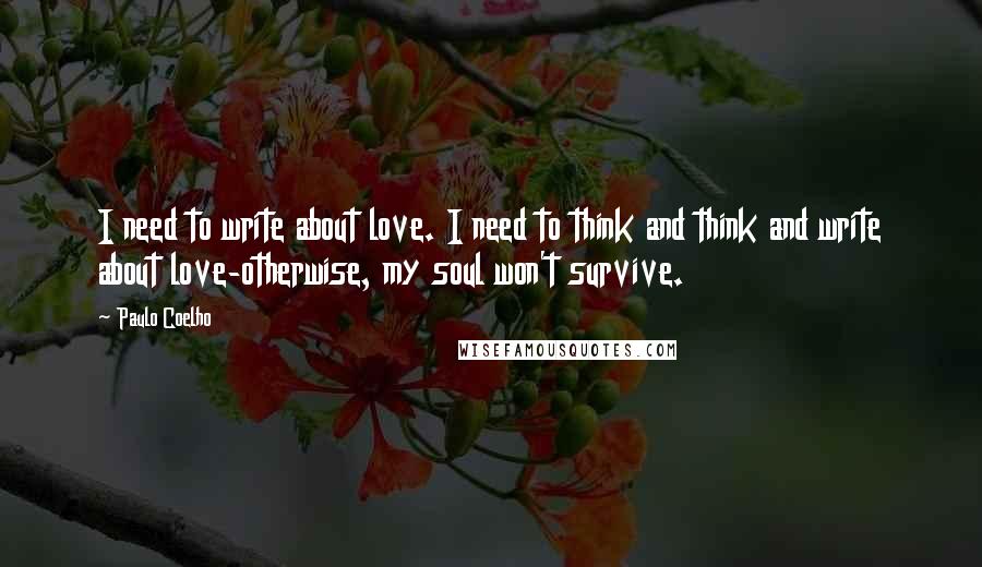 Paulo Coelho Quotes: I need to write about love. I need to think and think and write about love-otherwise, my soul won't survive.