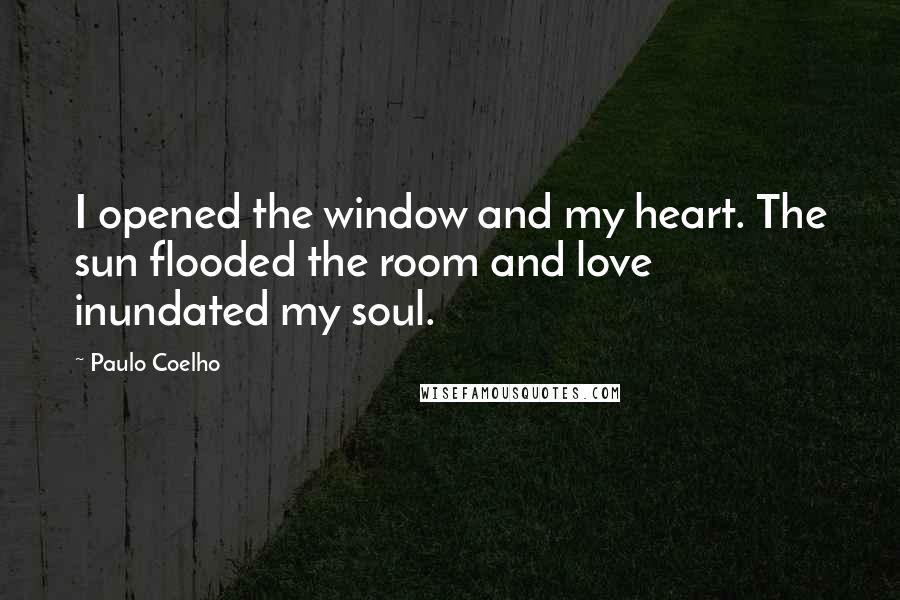 Paulo Coelho Quotes: I opened the window and my heart. The sun flooded the room and love inundated my soul.