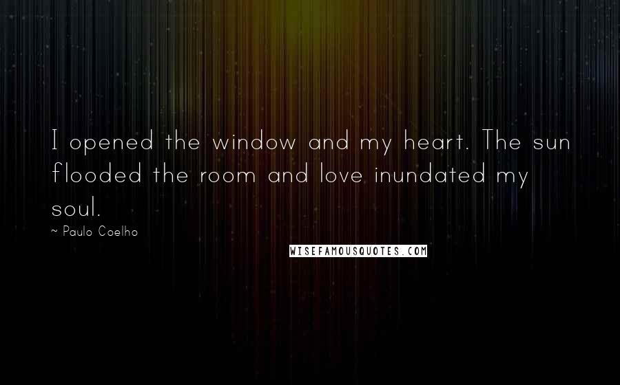 Paulo Coelho Quotes: I opened the window and my heart. The sun flooded the room and love inundated my soul.