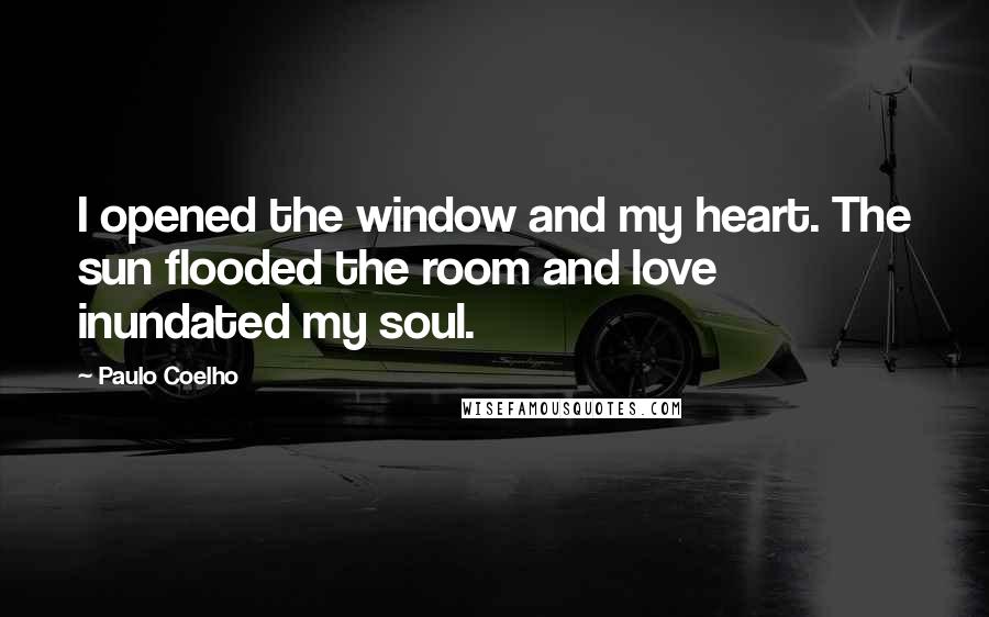 Paulo Coelho Quotes: I opened the window and my heart. The sun flooded the room and love inundated my soul.