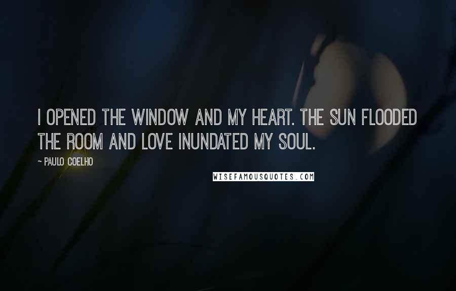 Paulo Coelho Quotes: I opened the window and my heart. The sun flooded the room and love inundated my soul.