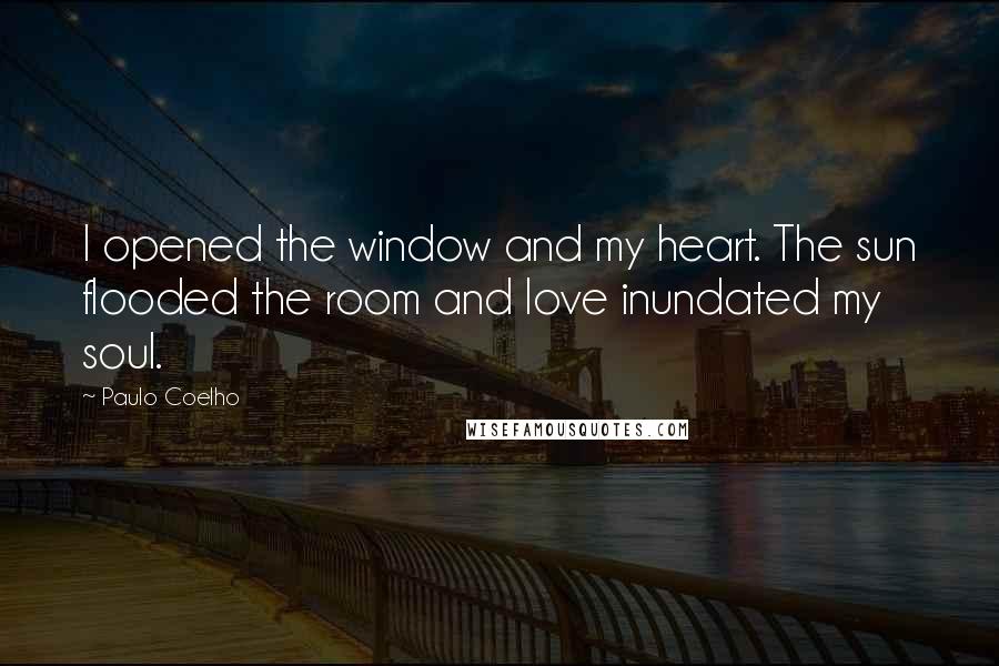 Paulo Coelho Quotes: I opened the window and my heart. The sun flooded the room and love inundated my soul.