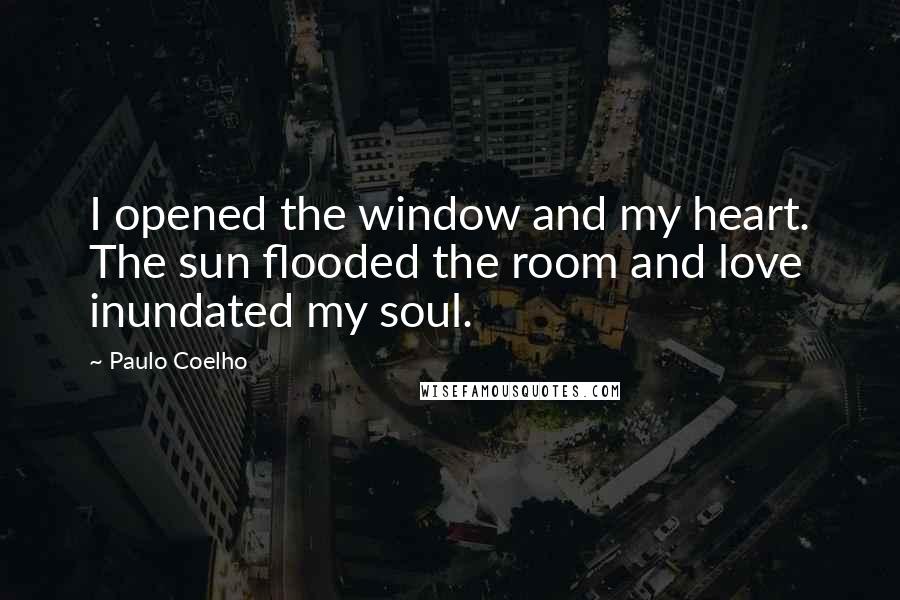 Paulo Coelho Quotes: I opened the window and my heart. The sun flooded the room and love inundated my soul.