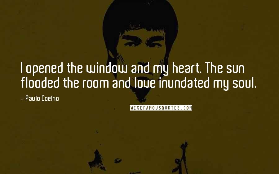 Paulo Coelho Quotes: I opened the window and my heart. The sun flooded the room and love inundated my soul.