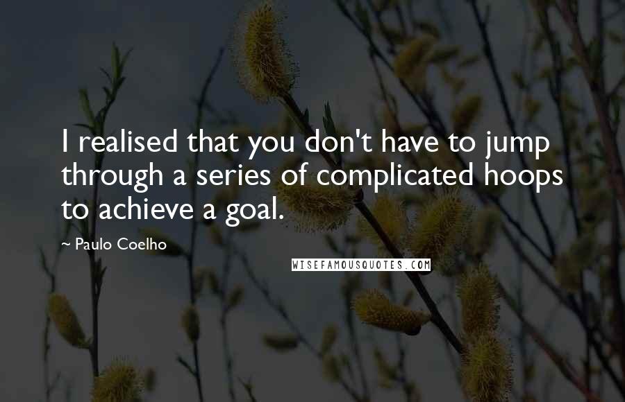 Paulo Coelho Quotes: I realised that you don't have to jump through a series of complicated hoops to achieve a goal.