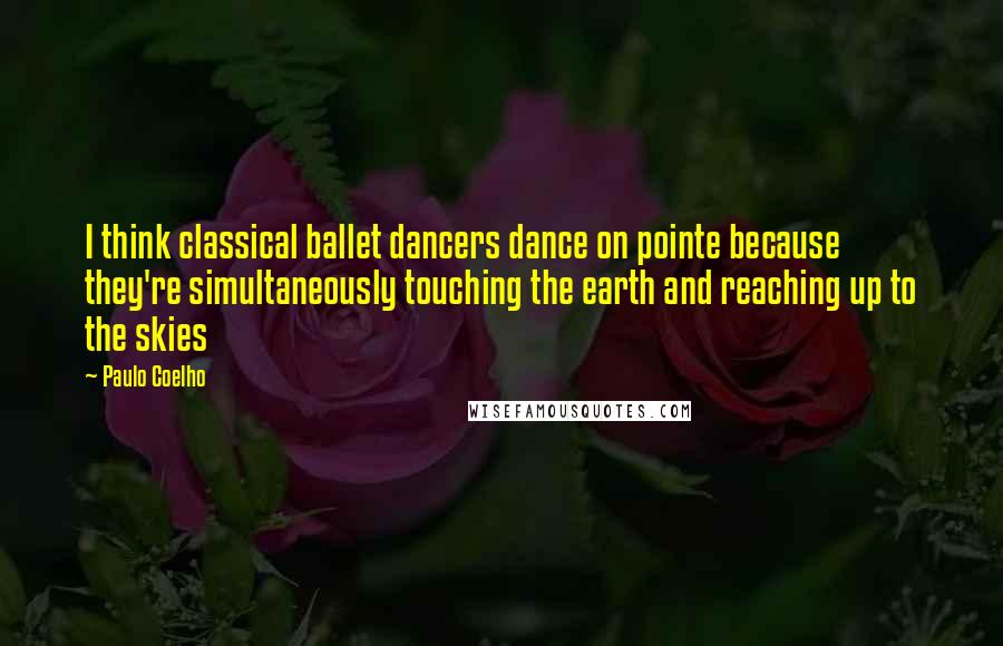 Paulo Coelho Quotes: I think classical ballet dancers dance on pointe because they're simultaneously touching the earth and reaching up to the skies