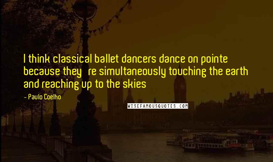 Paulo Coelho Quotes: I think classical ballet dancers dance on pointe because they're simultaneously touching the earth and reaching up to the skies