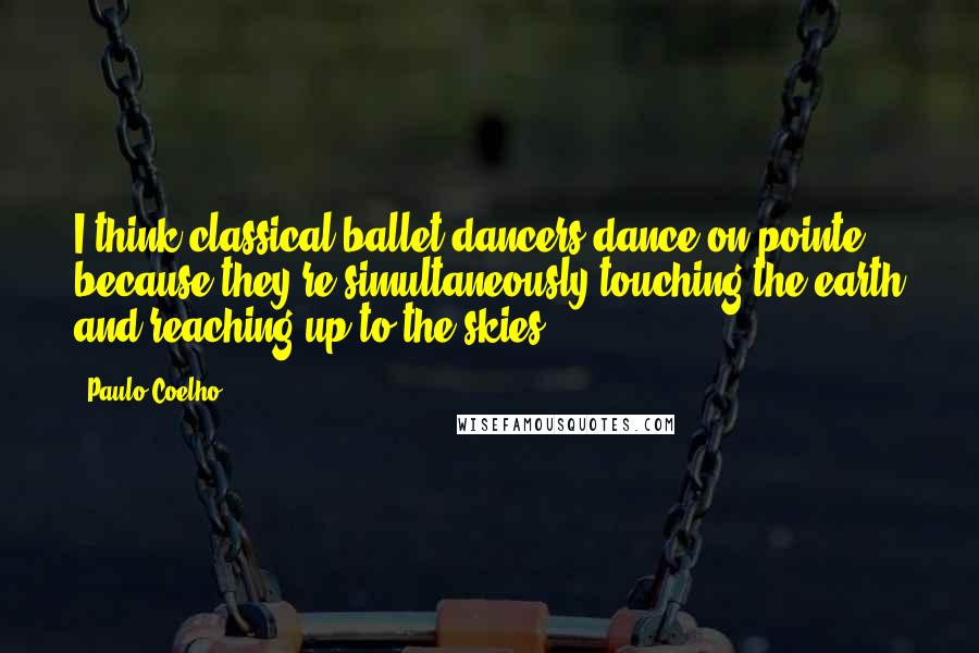 Paulo Coelho Quotes: I think classical ballet dancers dance on pointe because they're simultaneously touching the earth and reaching up to the skies