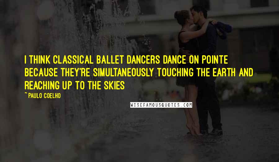 Paulo Coelho Quotes: I think classical ballet dancers dance on pointe because they're simultaneously touching the earth and reaching up to the skies