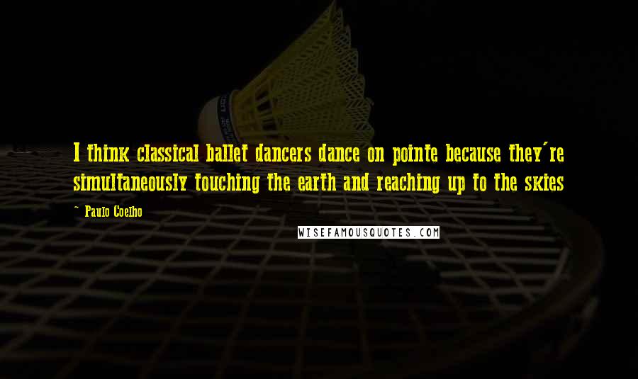Paulo Coelho Quotes: I think classical ballet dancers dance on pointe because they're simultaneously touching the earth and reaching up to the skies