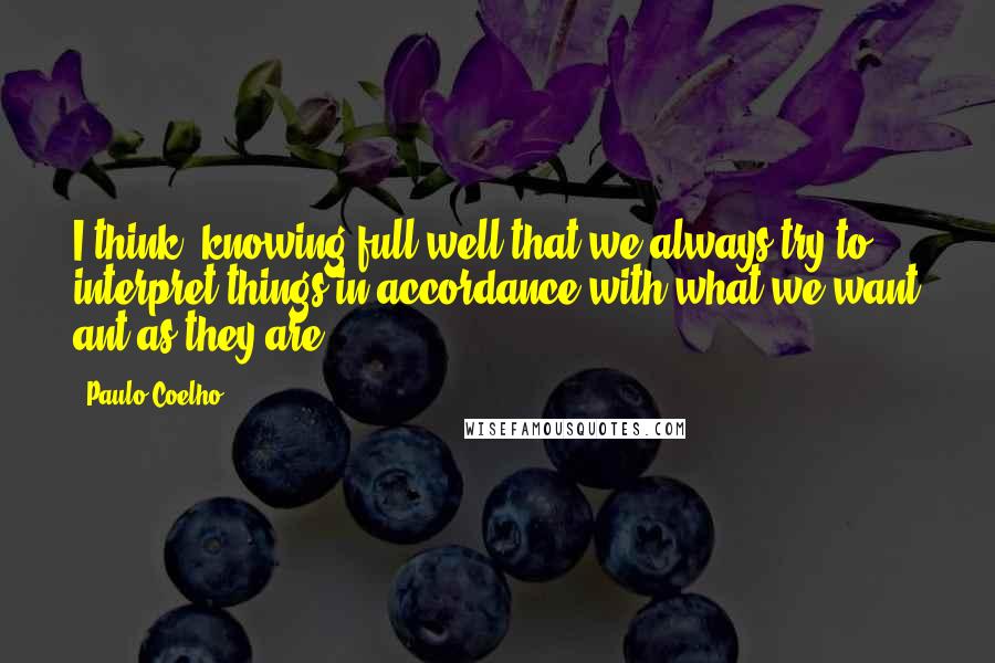 Paulo Coelho Quotes: I think, knowing full well that we always try to interpret things in accordance with what we want ant as they are.