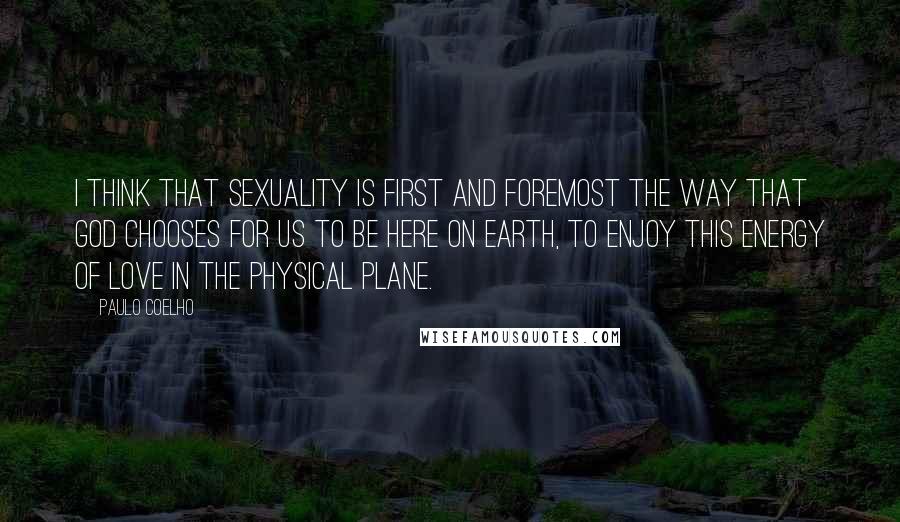 Paulo Coelho Quotes: I think that sexuality is first and foremost the way that God chooses for us to be here on earth, to enjoy this energy of love in the physical plane.