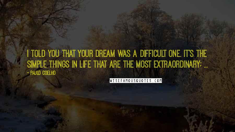 Paulo Coelho Quotes: I told you that your dream was a difficult one. It's the simple things in life that are the most extraordinary; ...