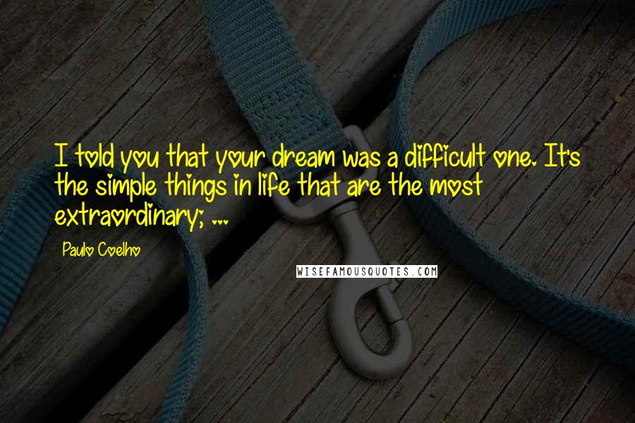 Paulo Coelho Quotes: I told you that your dream was a difficult one. It's the simple things in life that are the most extraordinary; ...