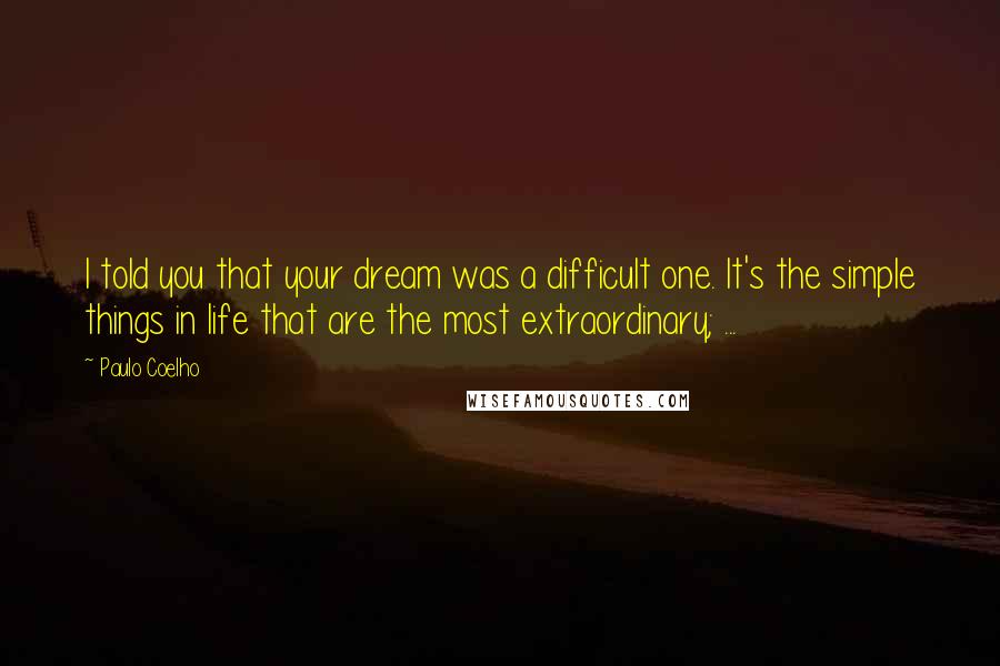 Paulo Coelho Quotes: I told you that your dream was a difficult one. It's the simple things in life that are the most extraordinary; ...