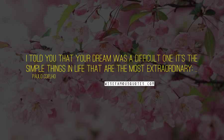 Paulo Coelho Quotes: I told you that your dream was a difficult one. It's the simple things in life that are the most extraordinary; ...