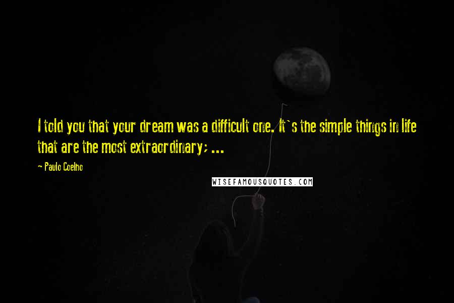 Paulo Coelho Quotes: I told you that your dream was a difficult one. It's the simple things in life that are the most extraordinary; ...