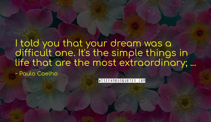 Paulo Coelho Quotes: I told you that your dream was a difficult one. It's the simple things in life that are the most extraordinary; ...