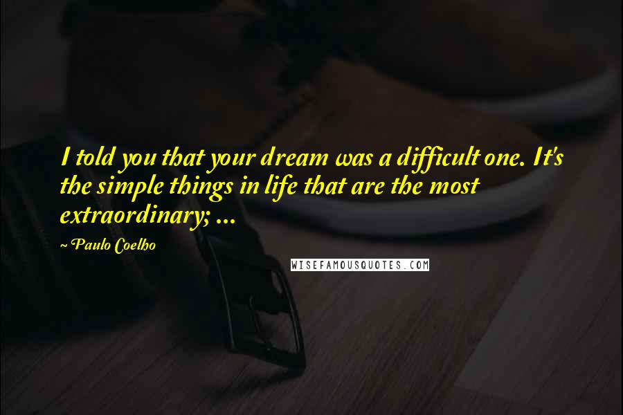 Paulo Coelho Quotes: I told you that your dream was a difficult one. It's the simple things in life that are the most extraordinary; ...