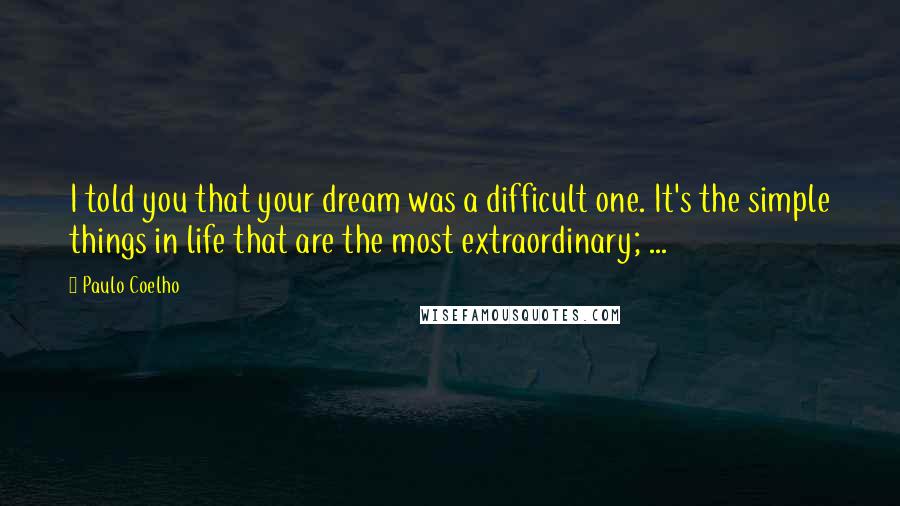 Paulo Coelho Quotes: I told you that your dream was a difficult one. It's the simple things in life that are the most extraordinary; ...