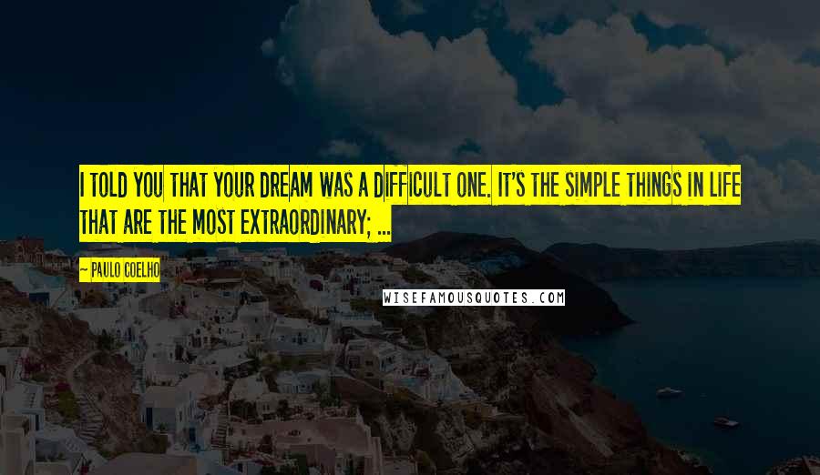 Paulo Coelho Quotes: I told you that your dream was a difficult one. It's the simple things in life that are the most extraordinary; ...