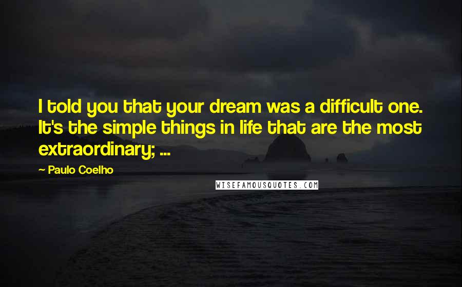 Paulo Coelho Quotes: I told you that your dream was a difficult one. It's the simple things in life that are the most extraordinary; ...