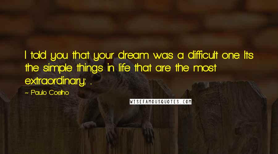 Paulo Coelho Quotes: I told you that your dream was a difficult one. It's the simple things in life that are the most extraordinary; ...